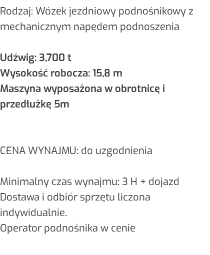 Rodzaj: Wózek jezdniowy podnośnikowy z mechanicznym napędem podnoszenia Udźwig: 3,700 t Wysokość robocza: 15,8 m Maszyna wyposażona w obrotnicę i przedłużkę 5m CENA WYNAJMU: do uzgodnienia Minimalny czas wynajmu: 3 H + dojazd Dostawa i odbiór sprzętu liczona indywidualnie. Operator podnośnika w cenie 