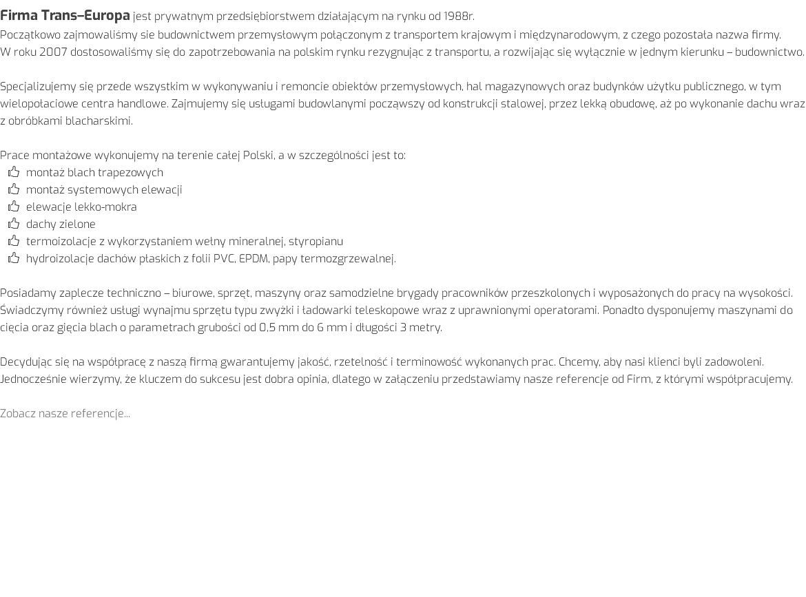 Firma Trans–Europa jest prywatnym przedsiębiorstwem działającym na rynku od 1988r. Początkowo zajmowaliśmy sie budownictwem przemysłowym połączonym z transportem krajowym i międzynarodowym, z czego pozostała nazwa firmy. W roku 2007 dostosowaliśmy się do zapotrzebowania na polskim rynku rezygnując z transportu, a rozwijając się wyłącznie w jednym kierunku – budownictwo. Specjalizujemy się przede wszystkim w wykonywaniu i remoncie obiektów przemysłowych, hal magazynowych oraz budynków użytku publicznego, w tym wielopołaciowe centra handlowe. Zajmujemy się usługami budowlanymi począwszy od konstrukcji stalowej, przez lekką obudowę, aż po wykonanie dachu wraz z obróbkami blacharskimi. Prace montażowe wykonujemy na terenie całej Polski, a w szczególności jest to: montaż blach trapezowych montaż systemowych elewacji elewacje lekko-mokra dachy zielone termoizolacje z wykorzystaniem wełny mineralnej, styropianu hydroizolacje dachów płaskich z folii PVC, EPDM, papy termozgrzewalnej. Posiadamy zaplecze techniczno – biurowe, sprzęt, maszyny oraz samodzielne brygady pracowników przeszkolonych i wyposażonych do pracy na wysokości. Świadczymy również usługi wynajmu sprzętu typu zwyżki i ładowarki teleskopowe wraz z uprawnionymi operatorami. Ponadto dysponujemy maszynami do cięcia oraz gięcia blach o parametrach grubości od 0,5 mm do 6 mm i długości 3 metry. Decydując się na współpracę z naszą firmą gwarantujemy jakość, rzetelność i terminowość wykonanych prac. Chcemy, aby nasi klienci byli zadowoleni. Jednocześnie wierzymy, że kluczem do sukcesu jest dobra opinia, dlatego w załączeniu przedstawiamy nasze referencje od Firm, z którymi współpracujemy. Zobacz nasze referencje...